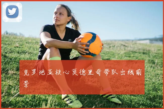 克罗地亚核心莫德里奇带队出线前景