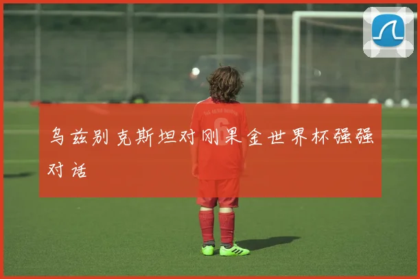 乌兹别克斯坦对刚果金世界杯强强对话