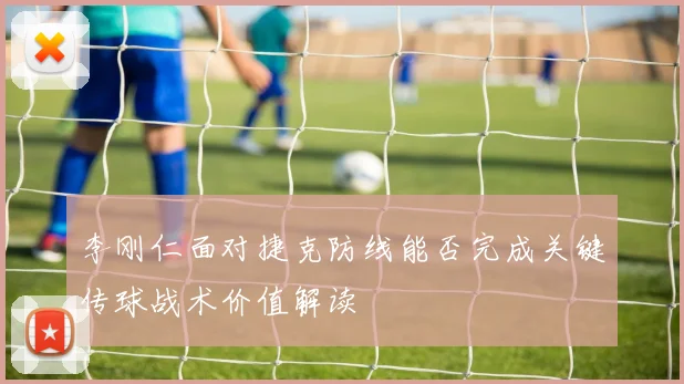 李刚仁面对捷克防线能否完成关键传球战术价值解读