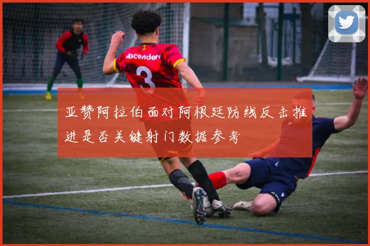 亚赞阿拉伯面对阿根廷防线反击推进是否关键射门数据参考