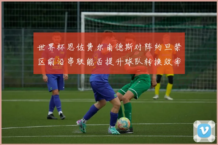 世界杯恩佐费尔南德斯对阵约旦禁区前沿串联能否提升球队转换效率