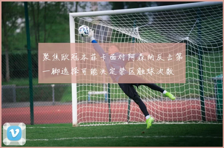 聚焦欧冠本菲卡面对阿森纳反击第一脚选择可能决定禁区触球次数