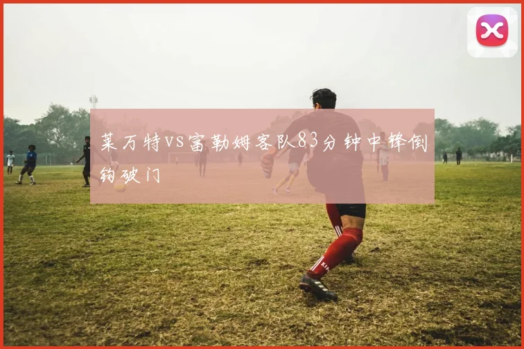 莱万特vs富勒姆客队83分钟中锋倒钩破门