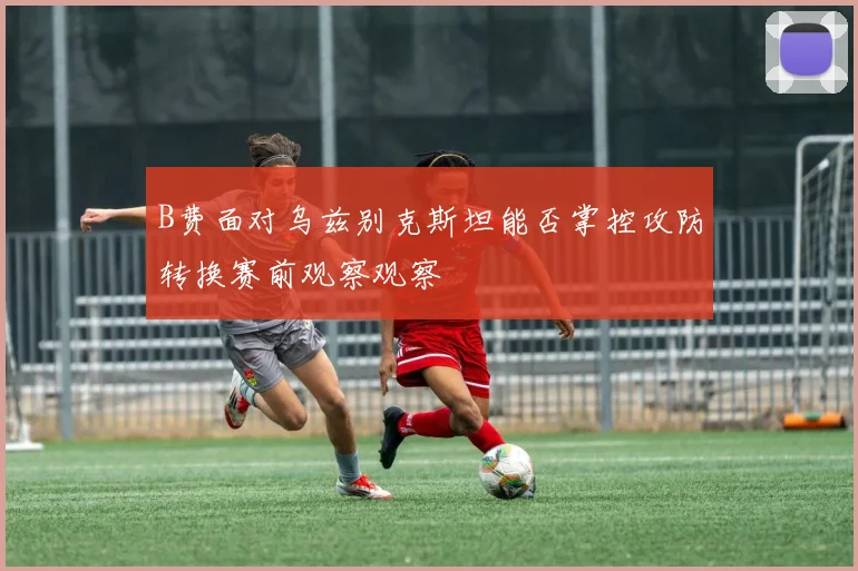 B费面对乌兹别克斯坦能否掌控攻防转换赛前观察观察
