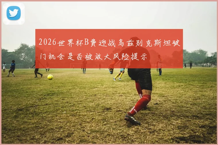 2026世界杯B费迎战乌兹别克斯坦破门机会是否被放大风险提示