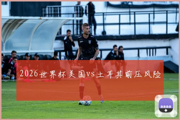 2026世界杯美国vs土耳其前压风险
