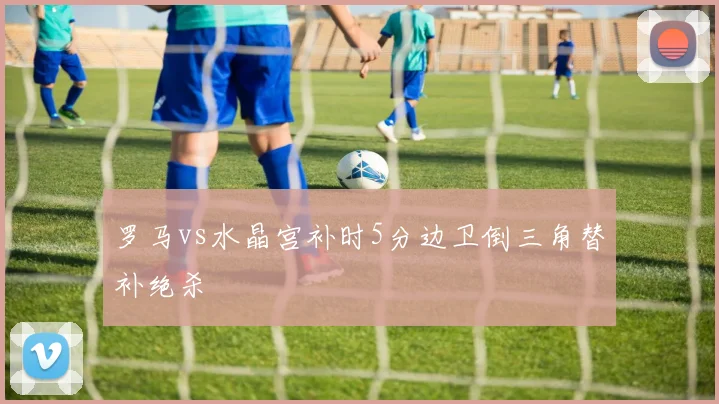 罗马vs水晶宫补时5分边卫倒三角替补绝杀