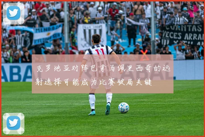 克罗地亚对阵巴拿马佩里西奇的远射选择可能成为比赛破局关键