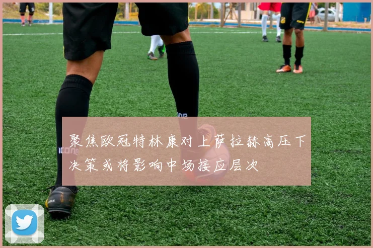 聚焦欧冠特林康对上萨拉赫高压下决策或将影响中场接应层次