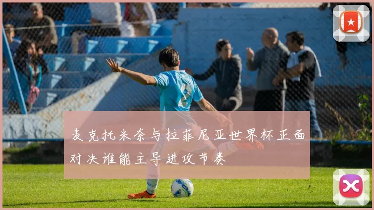 麦克托米奈与拉菲尼亚世界杯正面对决谁能主导进攻节奏