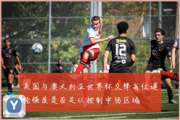 美国与澳大利亚世界杯交锋高位逼抢强度是否足以控制中场区域