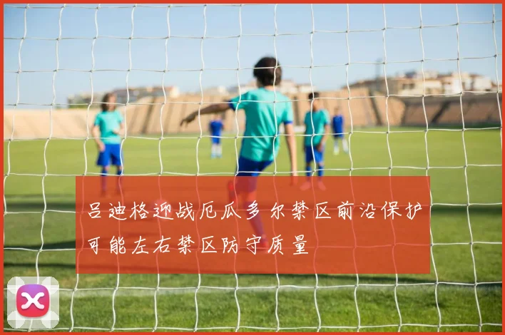 吕迪格迎战厄瓜多尔禁区前沿保护可能左右禁区防守质量