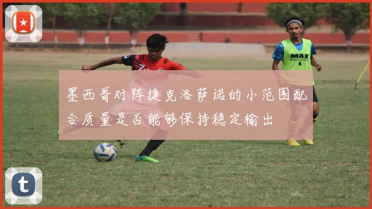 墨西哥对阵捷克洛萨诺的小范围配合质量是否能够保持稳定输出