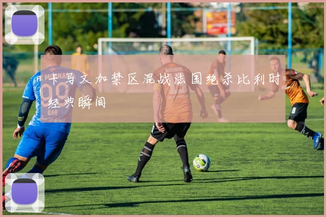 卡马文加禁区混战法国绝杀比利时经典瞬间