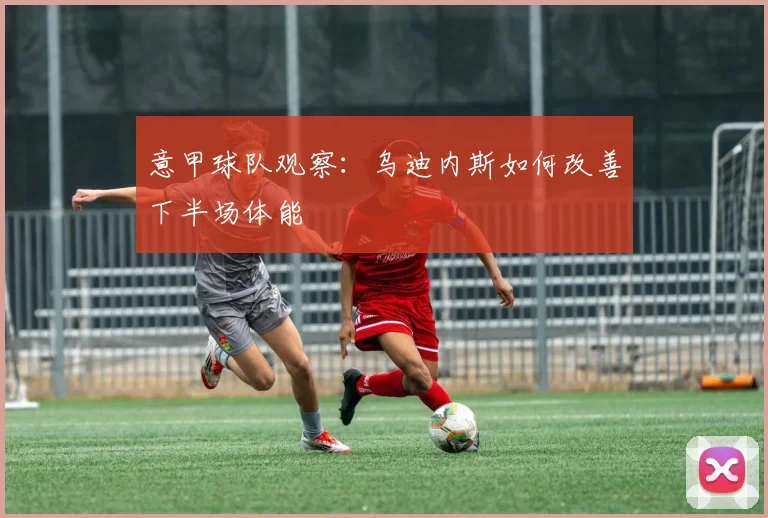 意甲球队观察：乌迪内斯如何改善下半场体能