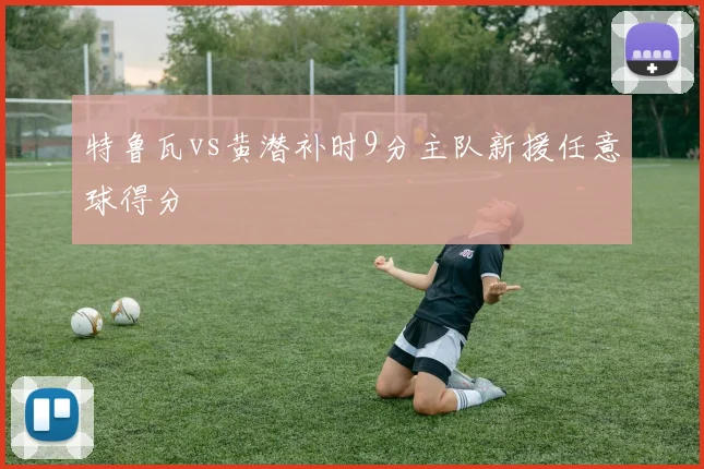 特鲁瓦vs黄潜补时9分主队新援任意球得分
