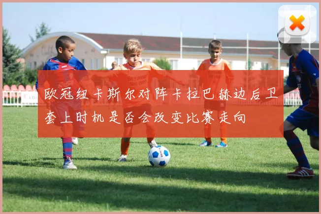 欧冠纽卡斯尔对阵卡拉巴赫边后卫套上时机是否会改变比赛走向