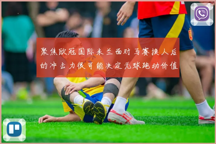 聚焦欧冠国际米兰面对马赛换人后的冲击力很可能决定无球跑动价值