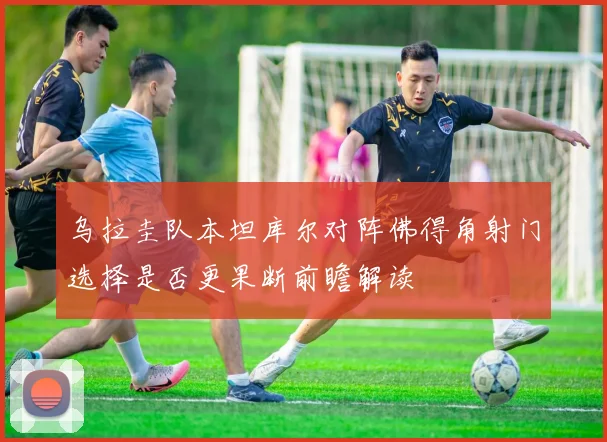 乌拉圭队本坦库尔对阵佛得角射门选择是否更果断前瞻解读