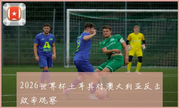 2026世界杯土耳其对澳大利亚反击效率观察