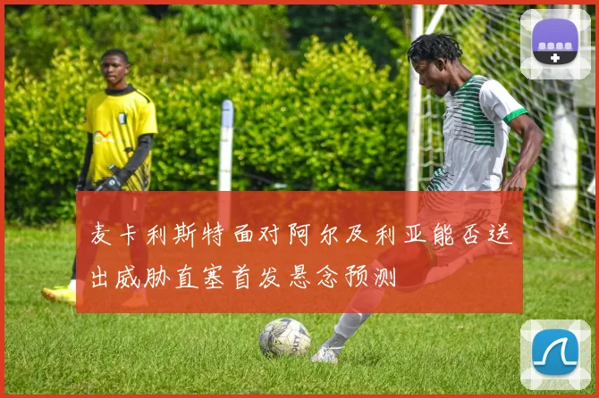 麦卡利斯特面对阿尔及利亚能否送出威胁直塞首发悬念预测