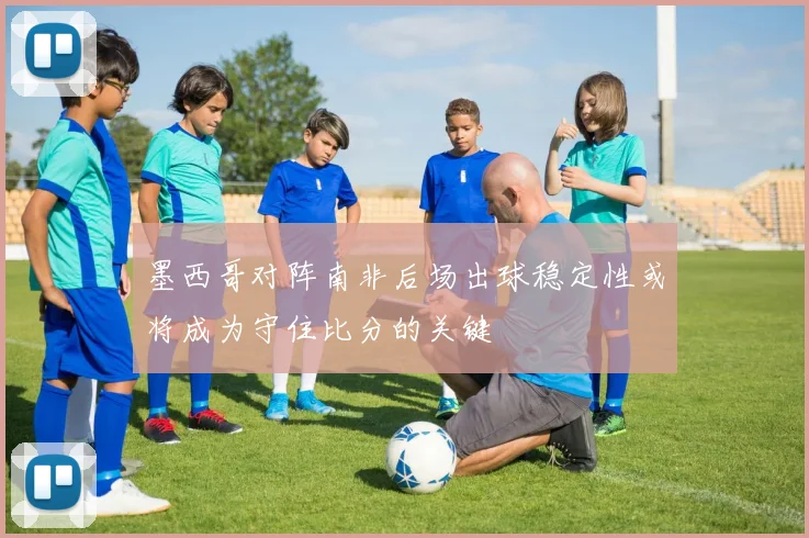 墨西哥对阵南非后场出球稳定性或将成为守住比分的关键