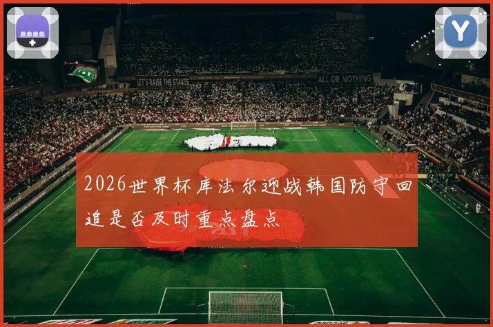 2026世界杯库法尔迎战韩国防守回追是否及时重点盘点