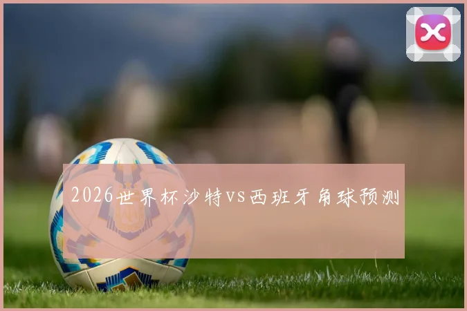 2026世界杯沙特vs西班牙角球预测