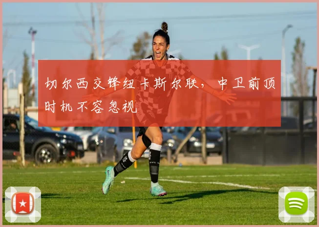 切尔西交锋纽卡斯尔联，中卫前顶时机不容忽视