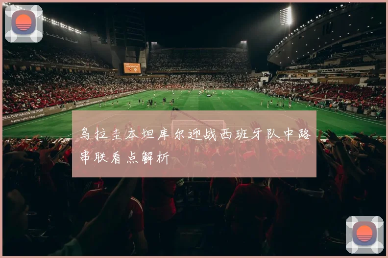 乌拉圭本坦库尔迎战西班牙队中路串联看点解析