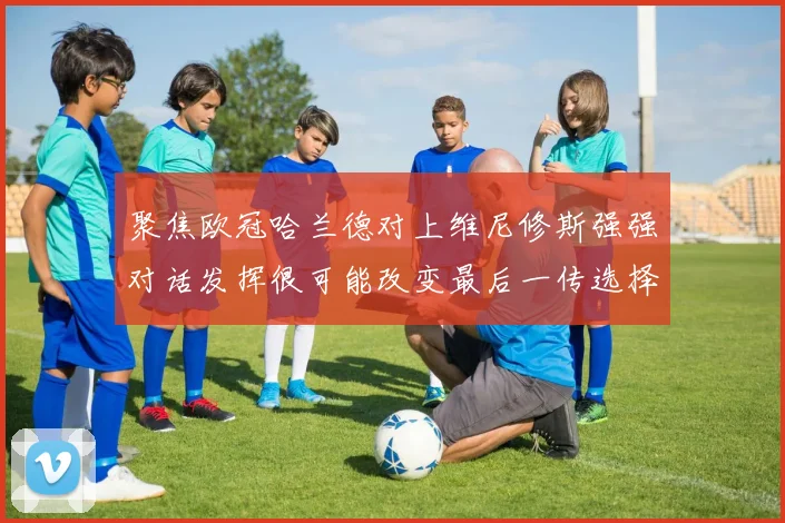聚焦欧冠哈兰德对上维尼修斯强强对话发挥很可能改变最后一传选择