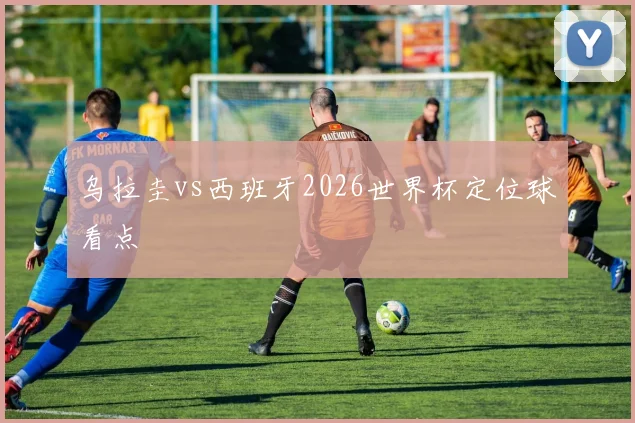 乌拉圭vs西班牙2026世界杯定位球看点