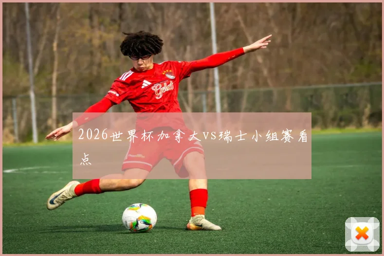 2026世界杯加拿大vs瑞士小组赛看点