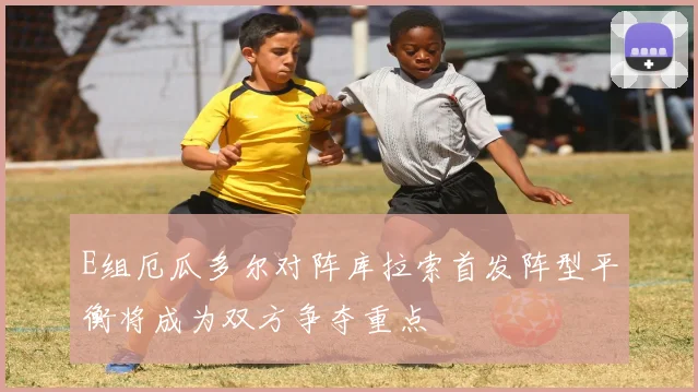 E组厄瓜多尔对阵库拉索首发阵型平衡将成为双方争夺重点